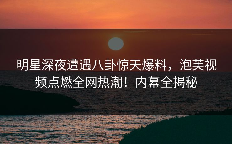 明星深夜遭遇八卦惊天爆料，泡芙视频点燃全网热潮！内幕全揭秘