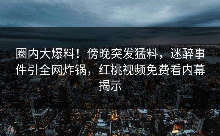 圈内大爆料！傍晚突发猛料，迷醉事件引全网炸锅，红桃视频免费看内幕揭示
