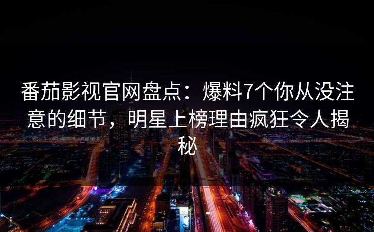 番茄影视官网盘点：爆料7个你从没注意的细节，明星上榜理由疯狂令人揭秘