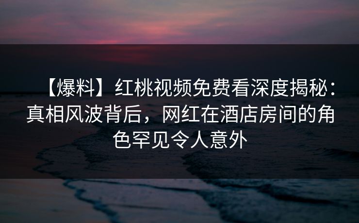 【爆料】红桃视频免费看深度揭秘：真相风波背后，网红在酒店房间的角色罕见令人意外