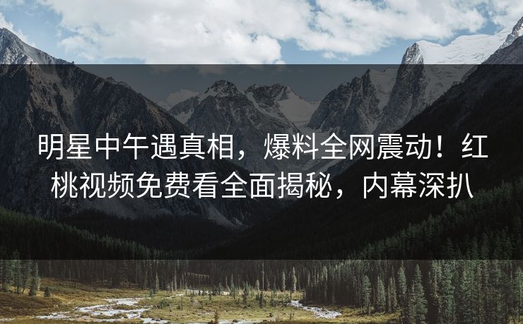 明星中午遇真相，爆料全网震动！红桃视频免费看全面揭秘，内幕深扒