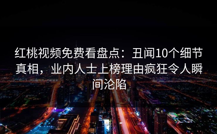 红桃视频免费看盘点：丑闻10个细节真相，业内人士上榜理由疯狂令人瞬间沦陷