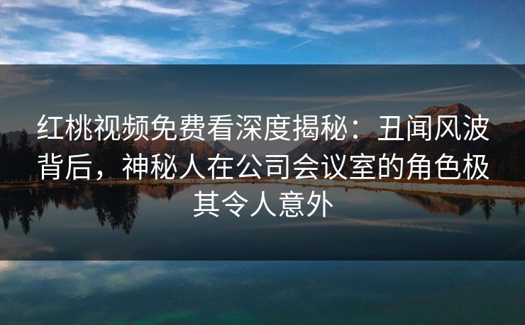 红桃视频免费看深度揭秘：丑闻风波背后，神秘人在公司会议室的角色极其令人意外