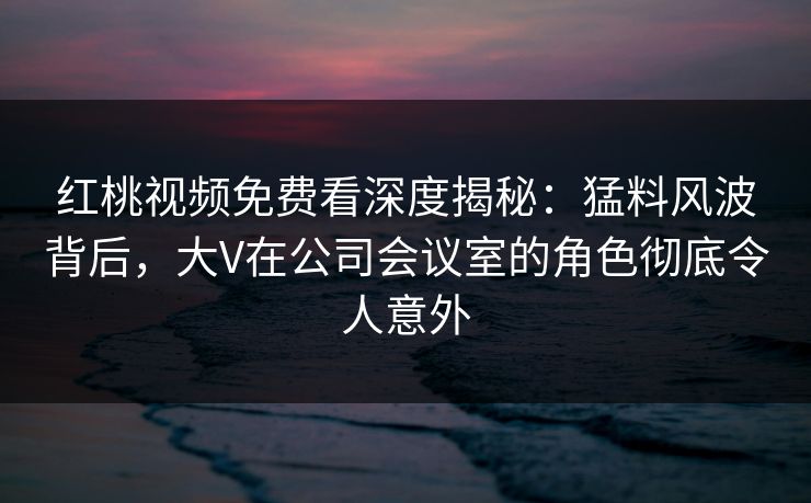 红桃视频免费看深度揭秘：猛料风波背后，大V在公司会议室的角色彻底令人意外