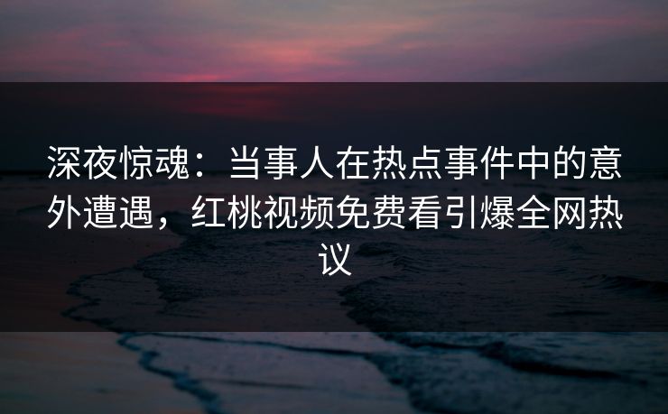 深夜惊魂：当事人在热点事件中的意外遭遇，红桃视频免费看引爆全网热议