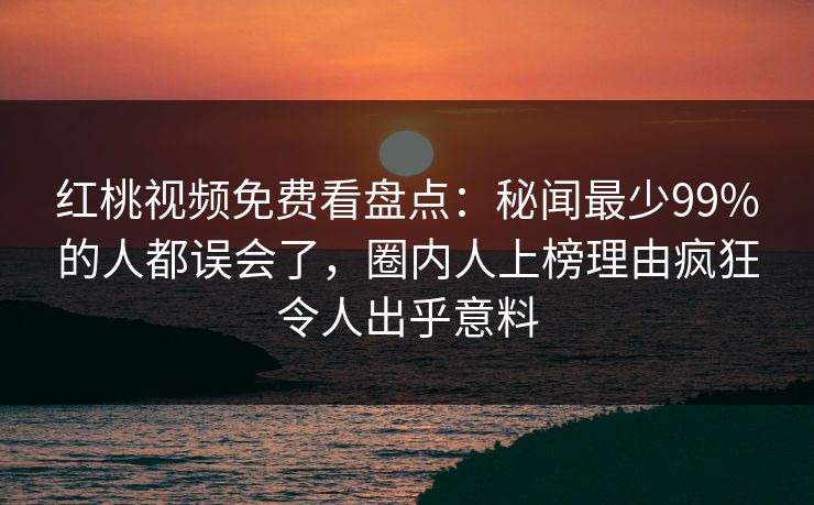 红桃视频免费看盘点：秘闻最少99%的人都误会了，圈内人上榜理由疯狂令人出乎意料