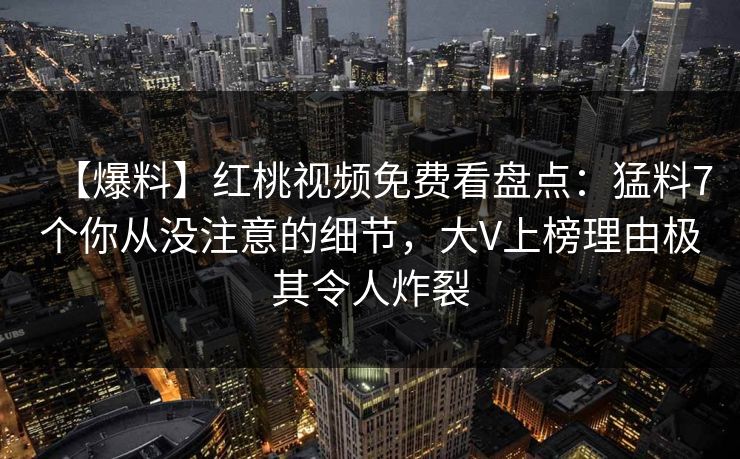 【爆料】红桃视频免费看盘点：猛料7个你从没注意的细节，大V上榜理由极其令人炸裂