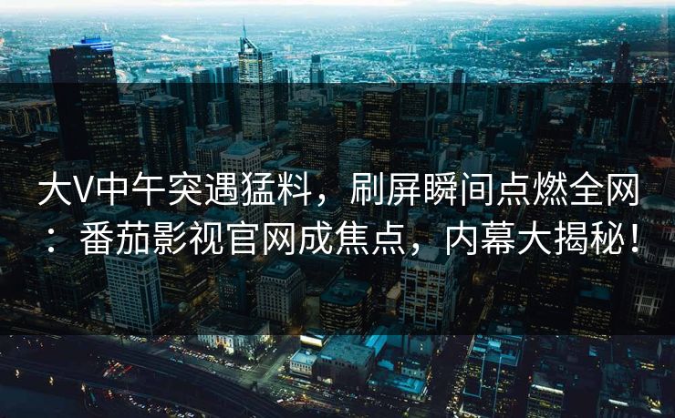 大V中午突遇猛料，刷屏瞬间点燃全网：番茄影视官网成焦点，内幕大揭秘！