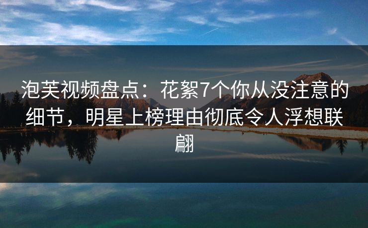 泡芙视频盘点：花絮7个你从没注意的细节，明星上榜理由彻底令人浮想联翩