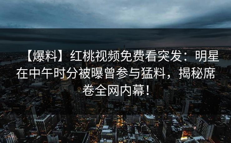 【爆料】红桃视频免费看突发：明星在中午时分被曝曾参与猛料，揭秘席卷全网内幕！