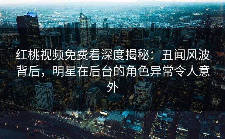 红桃视频免费看深度揭秘：丑闻风波背后，明星在后台的角色异常令人意外