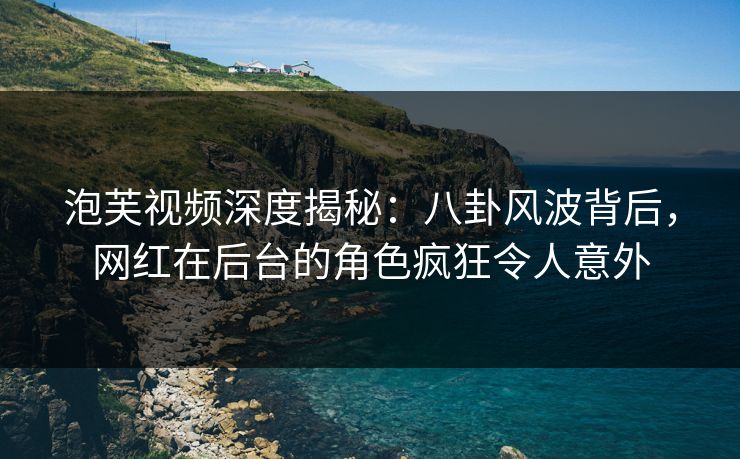 泡芙视频深度揭秘：八卦风波背后，网红在后台的角色疯狂令人意外