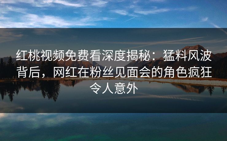 红桃视频免费看深度揭秘：猛料风波背后，网红在粉丝见面会的角色疯狂令人意外