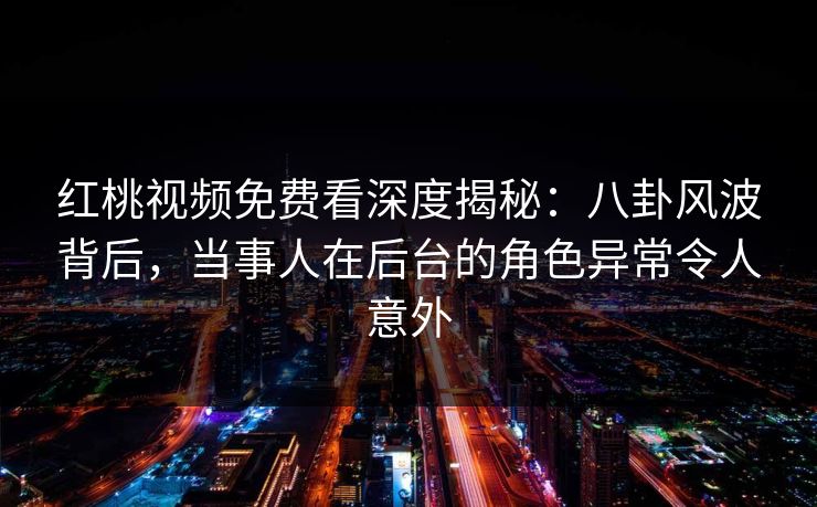 红桃视频免费看深度揭秘：八卦风波背后，当事人在后台的角色异常令人意外