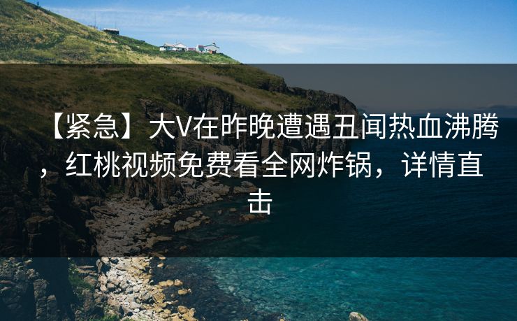 【紧急】大V在昨晚遭遇丑闻热血沸腾，红桃视频免费看全网炸锅，详情直击