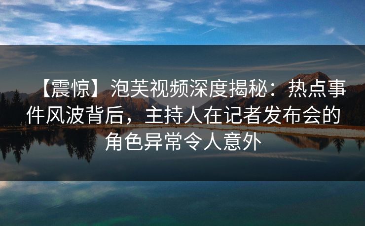 【震惊】泡芙视频深度揭秘：热点事件风波背后，主持人在记者发布会的角色异常令人意外