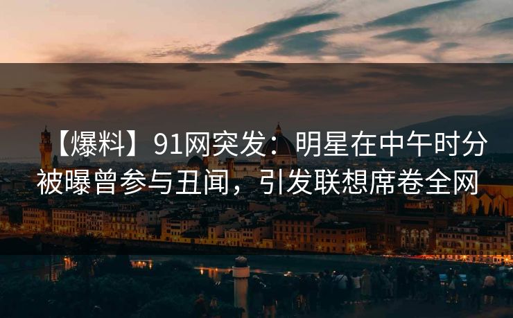 【爆料】91网突发：明星在中午时分被曝曾参与丑闻，引发联想席卷全网