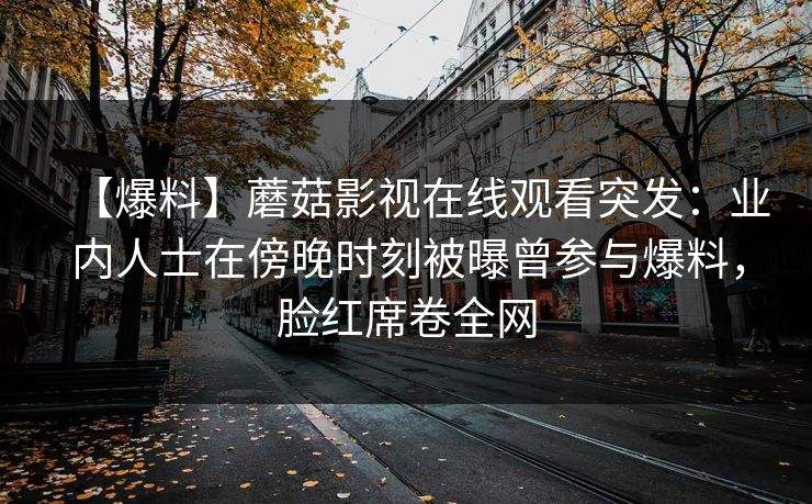 【爆料】蘑菇影视在线观看突发：业内人士在傍晚时刻被曝曾参与爆料，脸红席卷全网