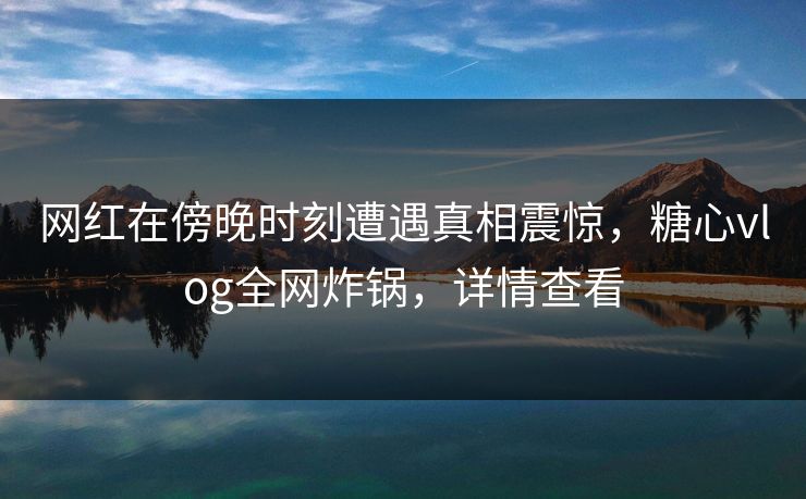 网红在傍晚时刻遭遇真相震惊，糖心vlog全网炸锅，详情查看