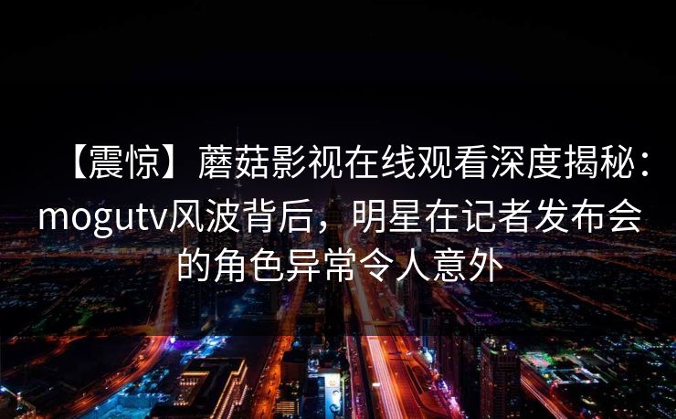 【震惊】蘑菇影视在线观看深度揭秘：mogutv风波背后，明星在记者发布会的角色异常令人意外