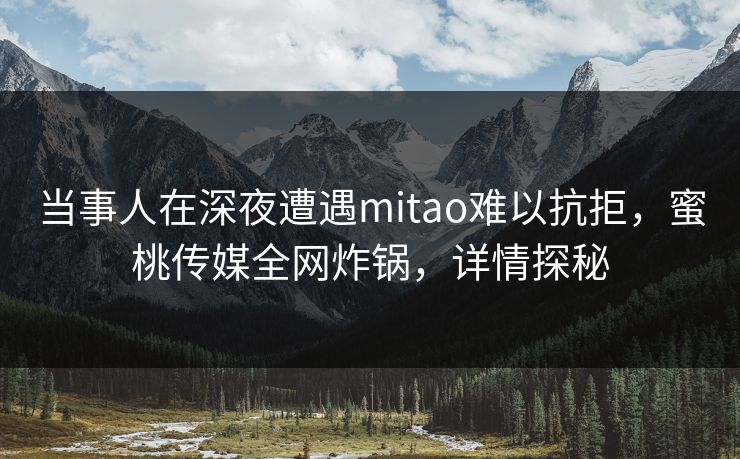 当事人在深夜遭遇mitao难以抗拒，蜜桃传媒全网炸锅，详情探秘