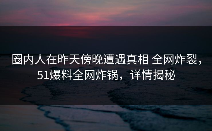圈内人在昨天傍晚遭遇真相 全网炸裂，51爆料全网炸锅，详情揭秘