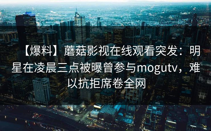 【爆料】蘑菇影视在线观看突发：明星在凌晨三点被曝曾参与mogutv，难以抗拒席卷全网