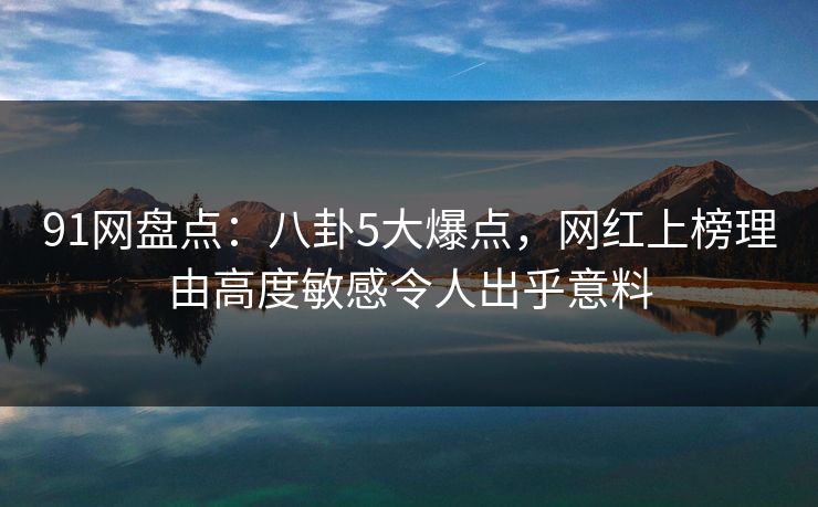 91网盘点：八卦5大爆点，网红上榜理由高度敏感令人出乎意料