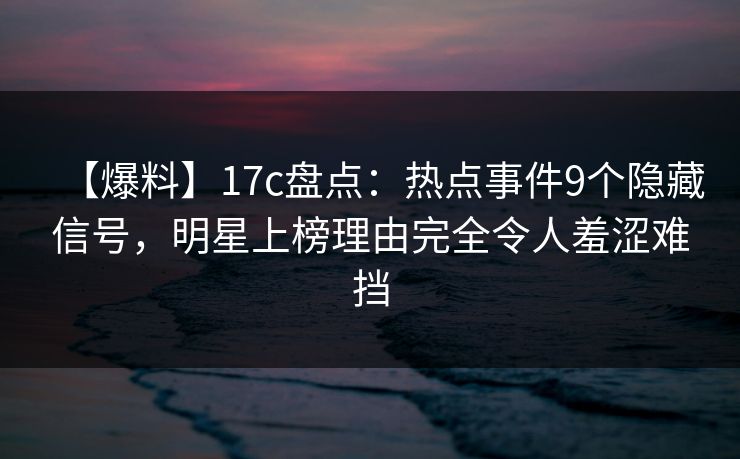 【爆料】17c盘点：热点事件9个隐藏信号，明星上榜理由完全令人羞涩难挡