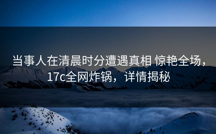 当事人在清晨时分遭遇真相 惊艳全场，17c全网炸锅，详情揭秘