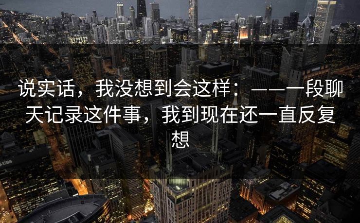 说实话，我没想到会这样：——一段聊天记录这件事，我到现在还一直反复想
