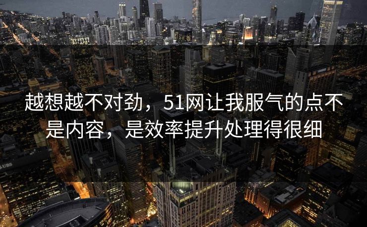 越想越不对劲，51网让我服气的点不是内容，是效率提升处理得很细