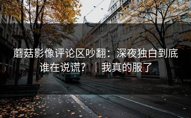 蘑菇影像评论区吵翻：深夜独白到底谁在说谎？｜我真的服了