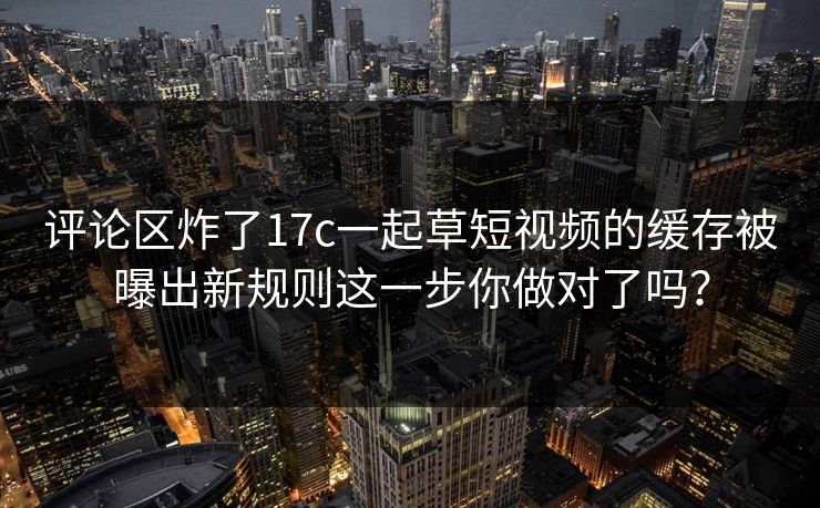 评论区炸了17c一起草短视频的缓存被曝出新规则这一步你做对了吗？