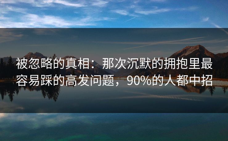 被忽略的真相：那次沉默的拥抱里最容易踩的高发问题，90%的人都中招
