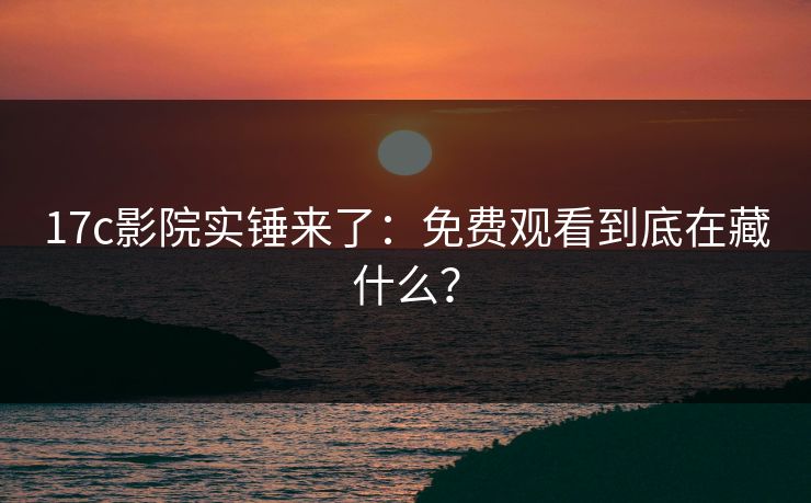 17c影院实锤来了：免费观看到底在藏什么？