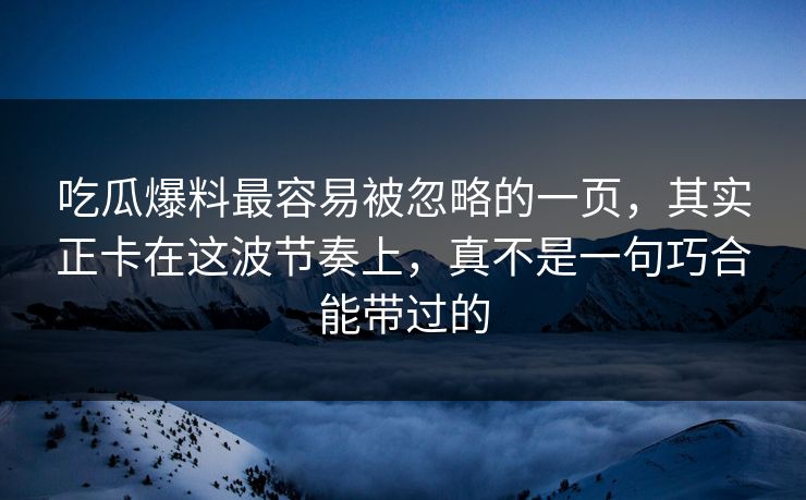 吃瓜爆料最容易被忽略的一页，其实正卡在这波节奏上，真不是一句巧合能带过的